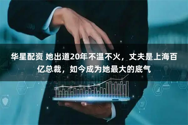 华星配资 她出道20年不温不火，丈夫是上海百亿总裁，如今成为她最大的底气