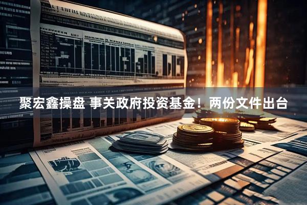 聚宏鑫操盘 事关政府投资基金！两份文件出台