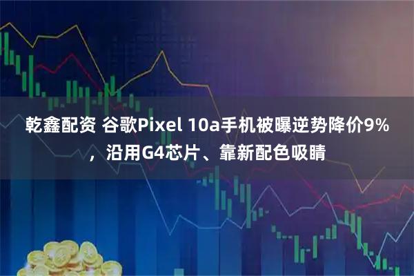 乾鑫配资 谷歌Pixel 10a手机被曝逆势降价9%，沿用G4芯片、靠新配色吸睛