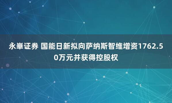 永崋证券 国能日新拟向萨纳斯智维增资1762.50万元并获得控股权