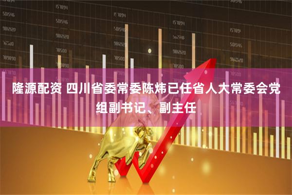 隆源配资 四川省委常委陈炜已任省人大常委会党组副书记、副主任