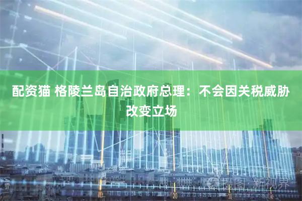 配资猫 格陵兰岛自治政府总理：不会因关税威胁改变立场