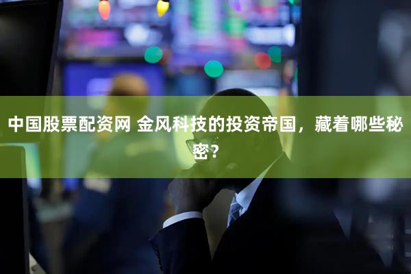 中国股票配资网 金风科技的投资帝国，藏着哪些秘密？