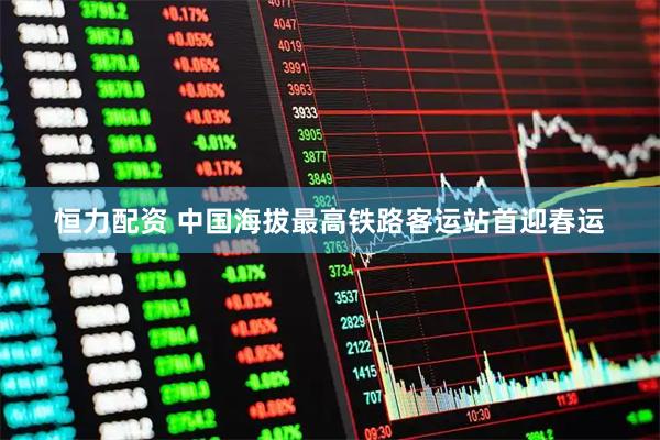 恒力配资 中国海拔最高铁路客运站首迎春运