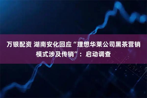 万银配资 湖南安化回应“理想华莱公司黑茶营销模式涉及传销”：启动调查