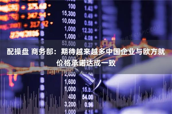 配操盘 商务部：期待越来越多中国企业与欧方就价格承诺达成一致
