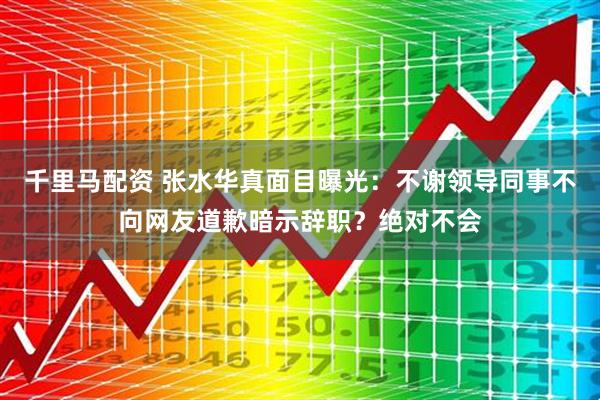 千里马配资 张水华真面目曝光：不谢领导同事不向网友道歉暗示辞职？绝对不会