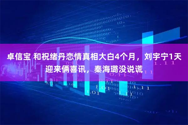 卓信宝 和祝绪丹恋情真相大白4个月，刘宇宁1天迎来俩喜讯，秦海璐没说谎