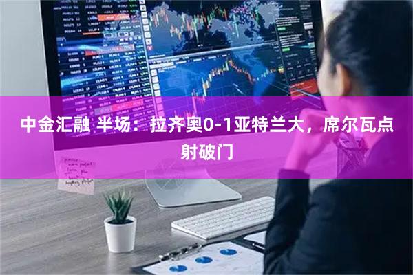 中金汇融 半场：拉齐奥0-1亚特兰大，席尔瓦点射破门