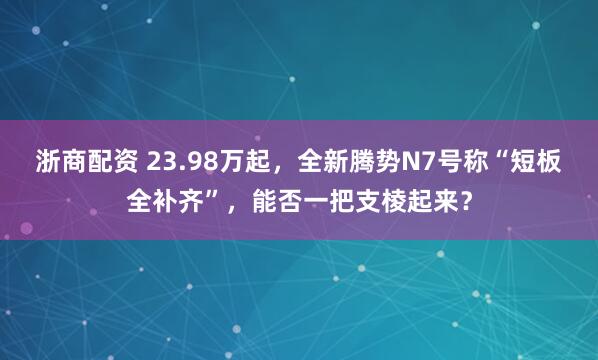 浙商配资 23.98万起，全新腾势N7号称“短板全补齐”，能否一把支棱起来？