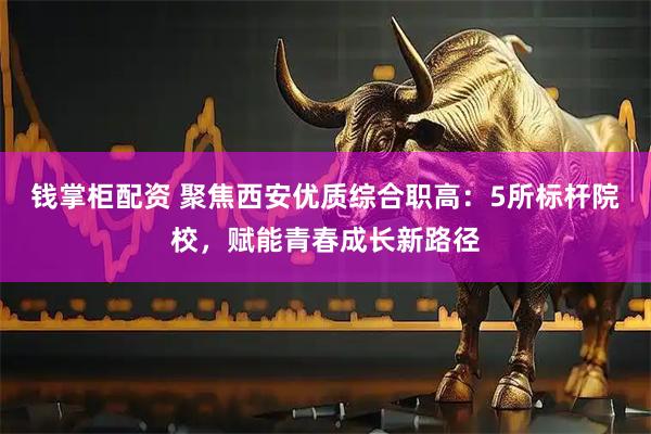 钱掌柜配资 聚焦西安优质综合职高：5所标杆院校，赋能青春成长新路径