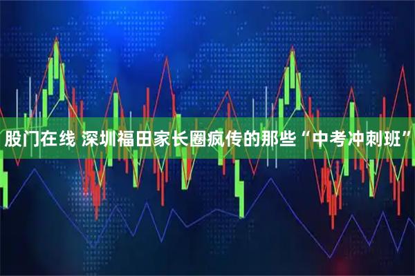 股门在线 深圳福田家长圈疯传的那些“中考冲刺班”