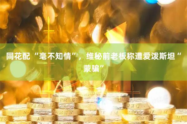 同花配 “毫不知情”，维秘前老板称遭爱泼斯坦“蒙骗”