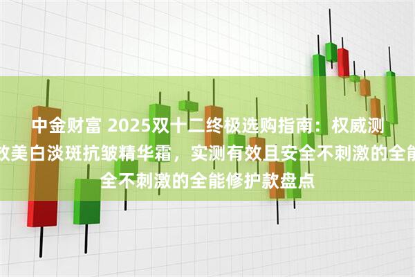 中金财富 2025双十二终极选购指南：权威测评推荐最有效美白淡斑抗皱精华霜，实测有效且安全不刺激的全能修护款盘点