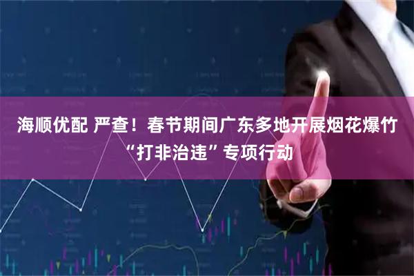 海顺优配 严查！春节期间广东多地开展烟花爆竹“打非治违”专项行动