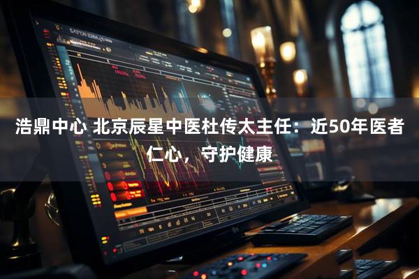 浩鼎中心 北京辰星中医杜传太主任：近50年医者仁心，守护健康