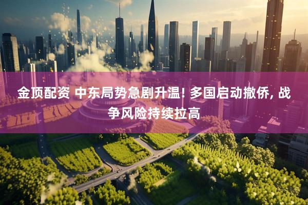 金顶配资 中东局势急剧升温! 多国启动撤侨, 战争风险持续拉高
