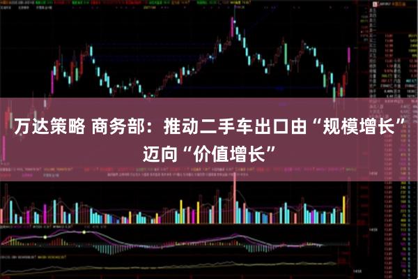 万达策略 商务部：推动二手车出口由“规模增长”迈向“价值增长”