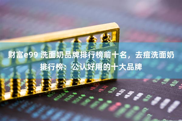 财富e99 洗面奶品牌排行榜前十名，去痘洗面奶排行榜：公认好用的十大品牌
