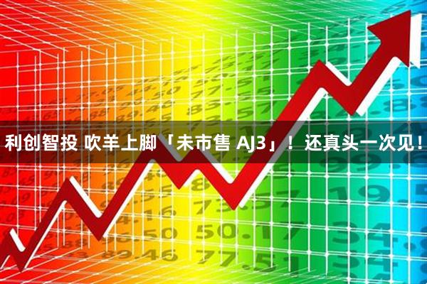 利创智投 吹羊上脚「未市售 AJ3」！还真头一次见！