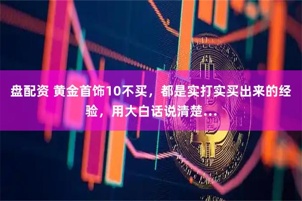 盘配资 黄金首饰10不买，都是实打实买出来的经验，用大白话说清楚…