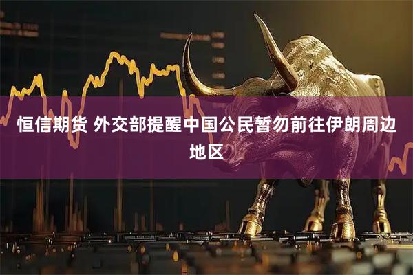 恒信期货 外交部提醒中国公民暂勿前往伊朗周边地区