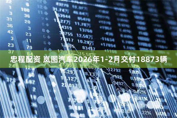 忠程配资 岚图汽车2026年1-2月交付18873辆