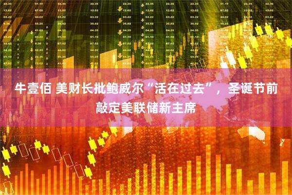 牛壹佰 美财长批鲍威尔“活在过去”，圣诞节前敲定美联储新主席
