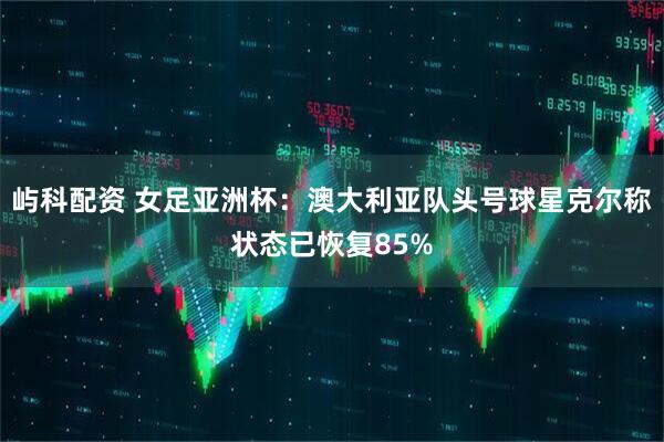 屿科配资 女足亚洲杯：澳大利亚队头号球星克尔称状态已恢复85%