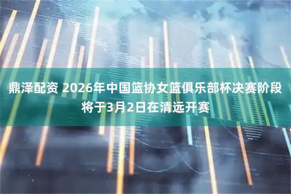 鼎泽配资 2026年中国篮协女篮俱乐部杯决赛阶段将于3月2日在清远开赛