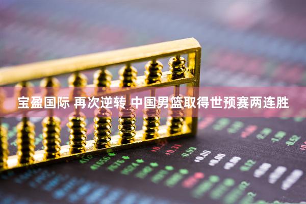 宝盈国际 再次逆转 中国男篮取得世预赛两连胜