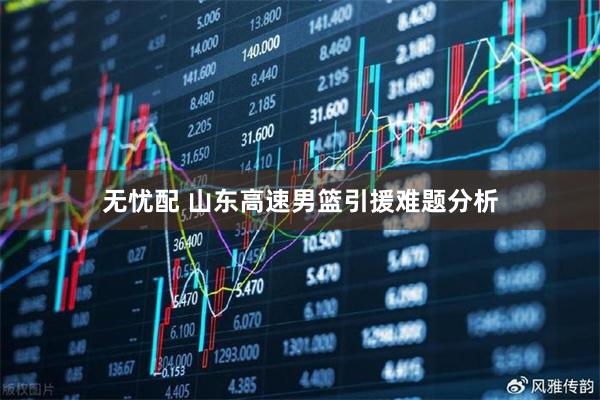 无忧配 山东高速男篮引援难题分析