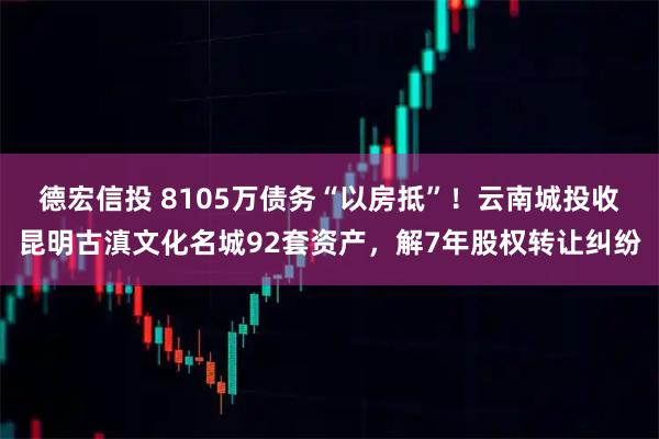 德宏信投 8105万债务“以房抵”！云南城投收昆明古滇文化名城92套资产，解7年股权转让纠纷