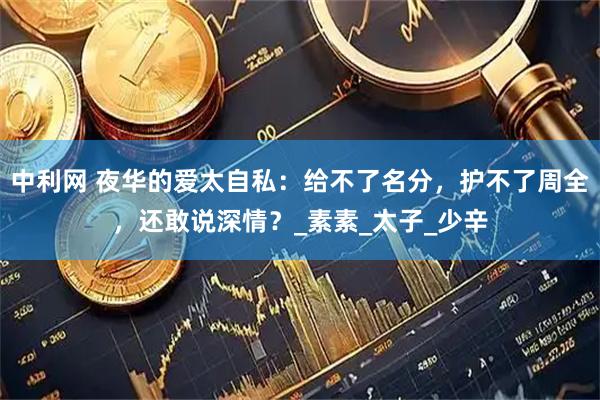 中利网 夜华的爱太自私：给不了名分，护不了周全，还敢说深情？_素素_太子_少辛