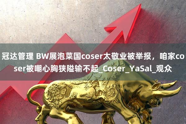 冠达管理 BW展泡菜国coser太敬业被举报，咱家coser被嘲心胸狭隘输不起_Coser_YaSal_观众