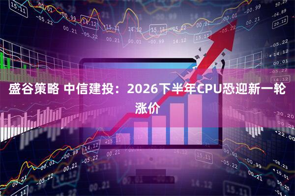盛谷策略 中信建投：2026下半年CPU恐迎新一轮涨价