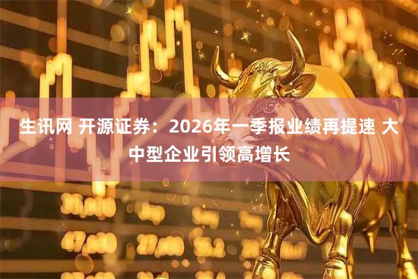 生讯网 开源证券：2026年一季报业绩再提速 大中型企业引领高增长
