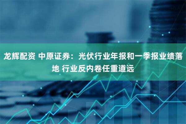 龙辉配资 中原证券：光伏行业年报和一季报业绩落地 行业反内卷任重道远